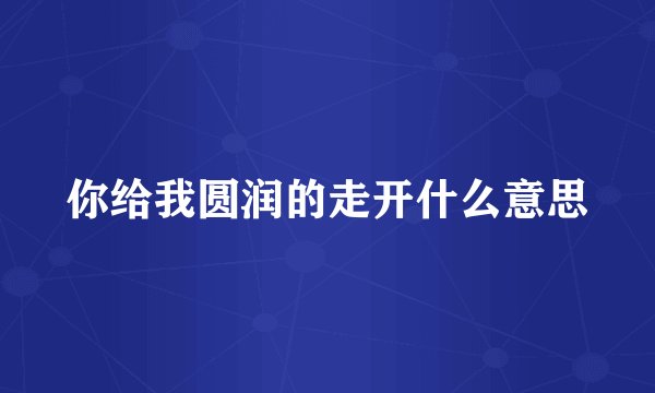 你给我圆润的走开什么意思
