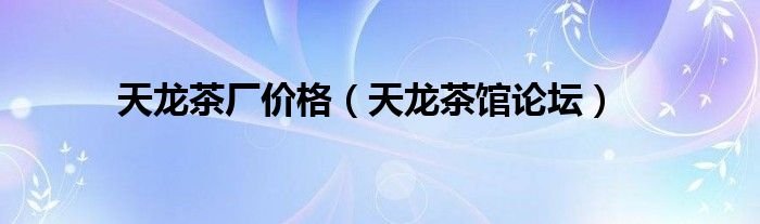 天龙茶厂价格天龙茶馆论坛