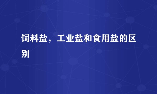 饲料盐，工业盐和食用盐的区别
