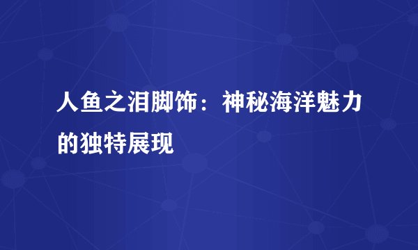 人鱼之泪脚饰：神秘海洋魅力的独特展现