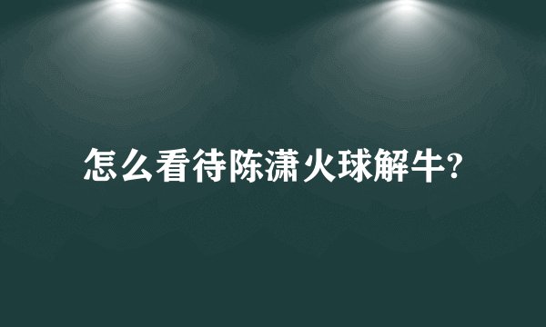 怎么看待陈潇火球解牛?