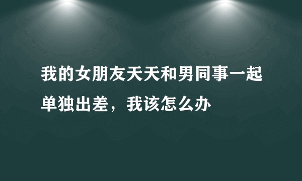 我的女朋友天天和男同事一起单独出差，我该怎么办