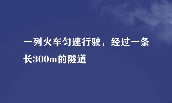 一列火车匀速行驶,经过一条长300m的隧道