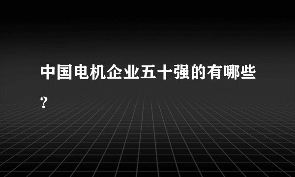 中国电机企业五十强的有哪些？