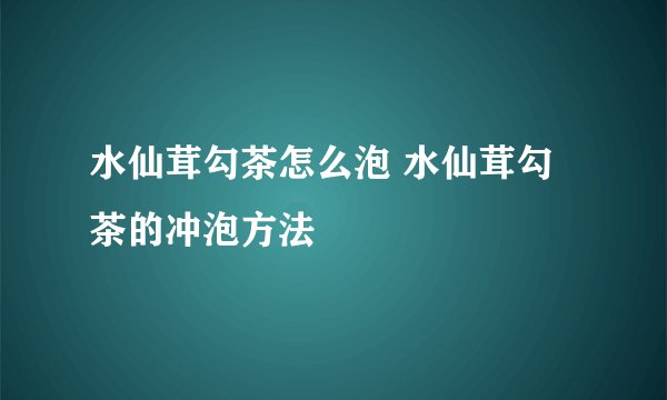 水仙茸勾茶怎么泡 水仙茸勾茶的冲泡方法