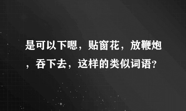 是可以下嗯，贴窗花，放鞭炮，吞下去，这样的类似词语？