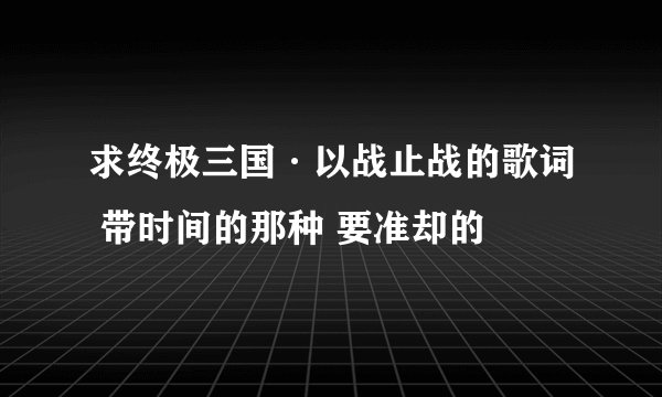 求终极三国·以战止战的歌词 带时间的那种 要准却的