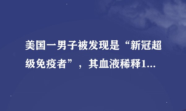 美国一男子被发现是“新冠超级免疫者”,其血液稀释1万倍仍能杀死病毒