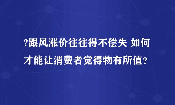 ?跟风涨价往往得不偿失 如何才能让消费者觉得物有所值？