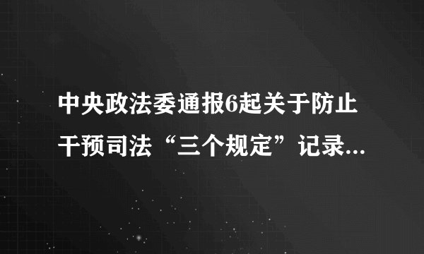 中央政法委通报6起关于防止干预司法“三个规定”记录填报的典型案件