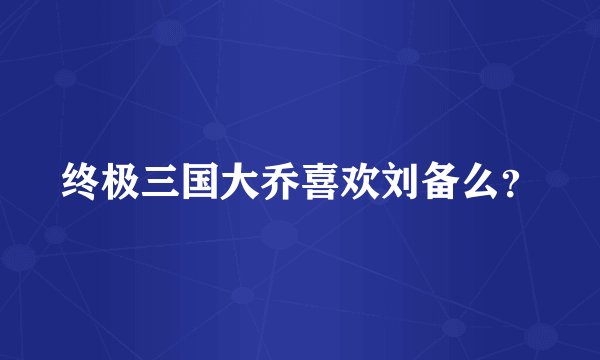终极三国大乔喜欢刘备么？