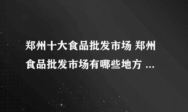 郑州十大食品批发市场 郑州食品批发市场有哪些地方 郑州批发食品市场在哪