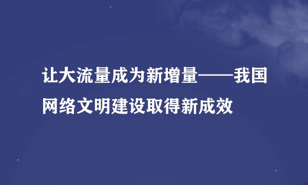 让大流量成为新增量——我国网络文明建设取得新成效