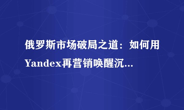 俄罗斯市场破局之道:如何用Yandex再营销唤醒沉睡客户?