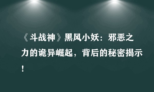 《斗战神》黑风小妖：邪恶之力的诡异崛起，背后的秘密揭示！