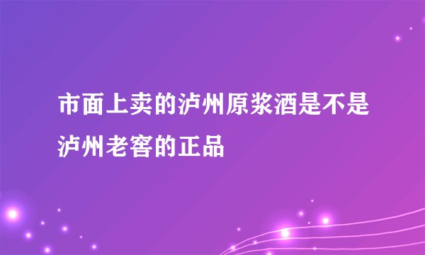 市面上卖的泸州原浆酒是不是泸州老窖的正品
