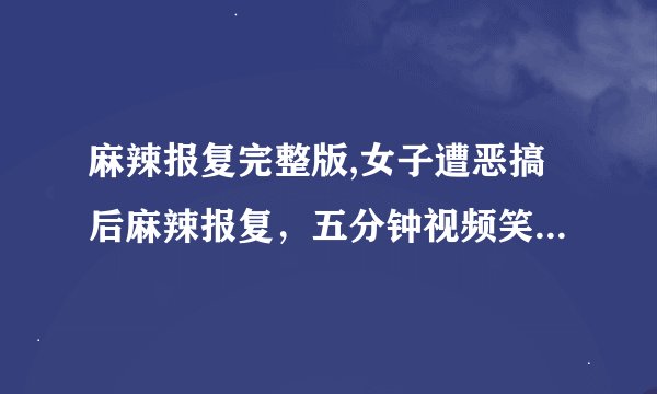 麻辣报复完整版,女子遭恶搞后麻辣报复,五分钟视频笑翻网友!