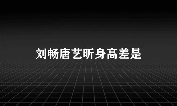 刘畅唐艺昕身高差是
