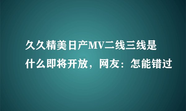 久久精美日产MV二线三线是什么即将开放，网友：怎能错过