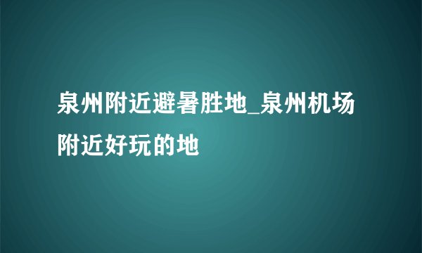 泉州附近避暑胜地_泉州机场附近好玩的地