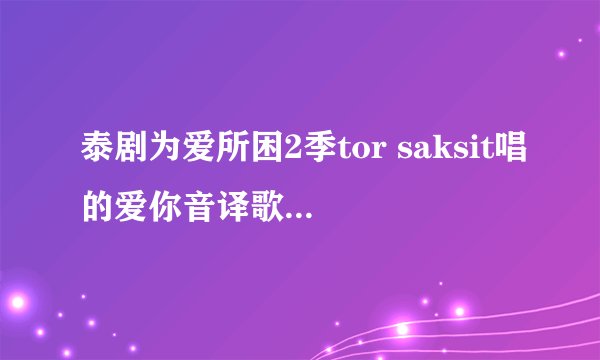 泰剧为爱所困2季tor saksit唱的爱你音译歌词谁有啊