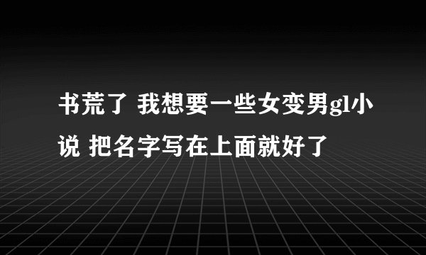 书荒了 我想要一些女变男gl小说 把名字写在上面就好了