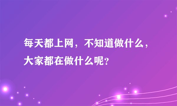 每天都上网，不知道做什么，大家都在做什么呢？