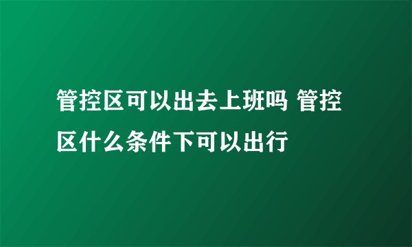 管控区可以出去上班吗 管控区什么条件下可以出行