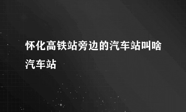 怀化高铁站旁边的汽车站叫啥汽车站