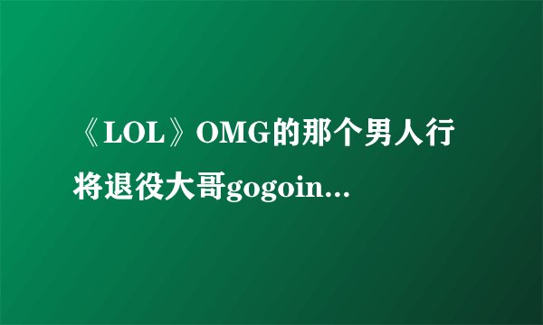 《LOL》OMG的那个男人行将退役大哥gogoing暗指将要退役
