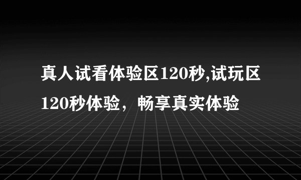 真人试看体验区120秒,试玩区120秒体验，畅享真实体验