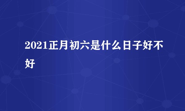 2021正月初六是什么日子好不好