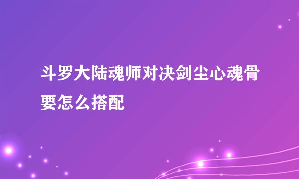斗罗大陆魂师对决剑尘心魂骨要怎么搭配