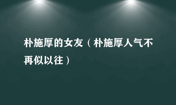 朴施厚的女友（朴施厚人气不再似以往）