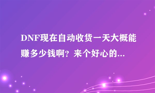 DNF现在自动收货一天大概能赚多少钱啊?来个好心的哥们儿好好聊聊。3Q。我河北4区的