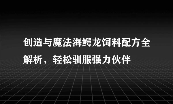 创造与魔法海鳄龙饲料配方全解析,轻松驯服强力伙伴