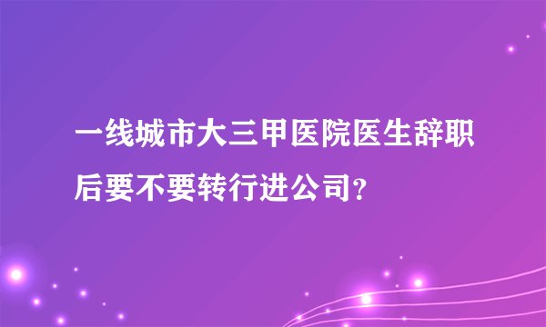 一线城市大三甲医院医生辞职后要不要转行进公司？