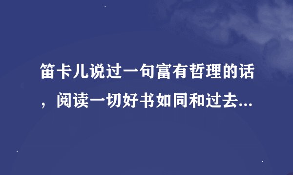笛卡儿说过一句富有哲理的话，阅读一切好书如同和过去最杰出的人谈话
