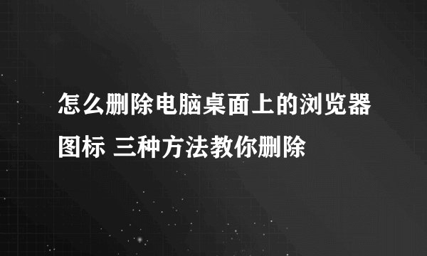 怎么删除电脑桌面上的浏览器图标 三种方法教你删除