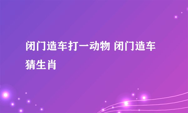 闭门造车打一动物 闭门造车猜生肖