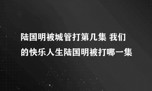 陆国明被城管打第几集 我们的快乐人生陆国明被打哪一集