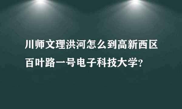 川师文理洪河怎么到高新西区百叶路一号电子科技大学？