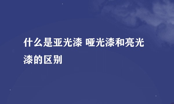 什么是亚光漆 哑光漆和亮光漆的区别