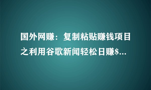 国外网赚：复制粘贴赚钱项目之利用谷歌新闻轻松日赚$100+