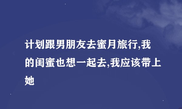 计划跟男朋友去蜜月旅行,我的闺蜜也想一起去,我应该带上她
