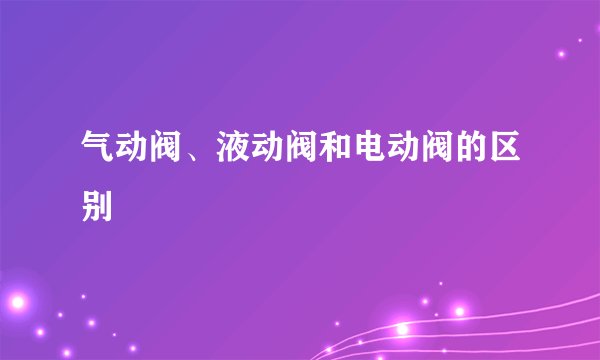气动阀、液动阀和电动阀的区别
