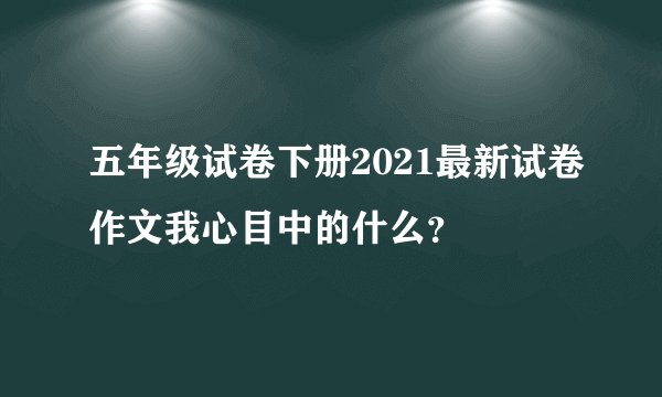 五年级试卷下册2021最新试卷作文我心目中的什么？