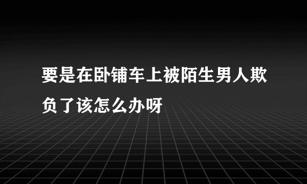 要是在卧铺车上被陌生男人欺负了该怎么办呀