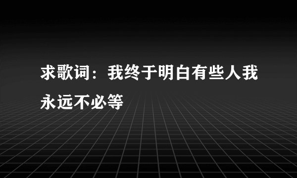 求歌词：我终于明白有些人我永远不必等