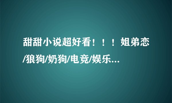 甜甜小说超好看！！！姐弟恋/狼狗/奶狗/电竞/娱乐圈/双向/青梅竹马/邻居